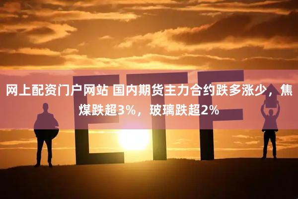 网上配资门户网站 国内期货主力合约跌多涨少，焦煤跌超3%，玻璃跌超2%
