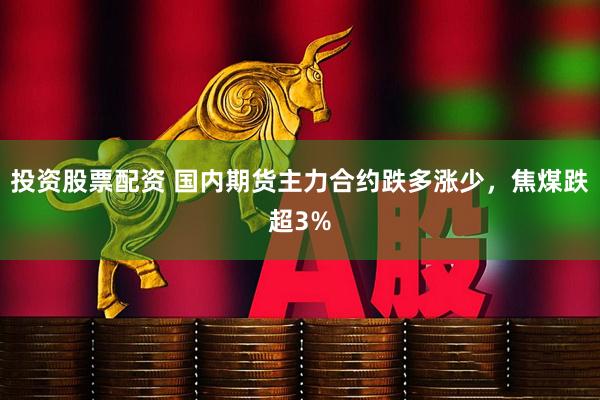 投资股票配资 国内期货主力合约跌多涨少，焦煤跌超3%
