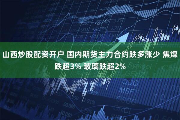 山西炒股配资开户 国内期货主力合约跌多涨少 焦煤跌超3% 玻璃跌超2%