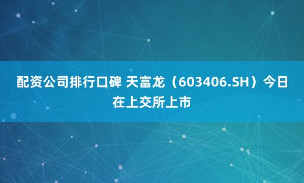 配资公司排行口碑 天富龙（603406.SH）今日在上交所上市