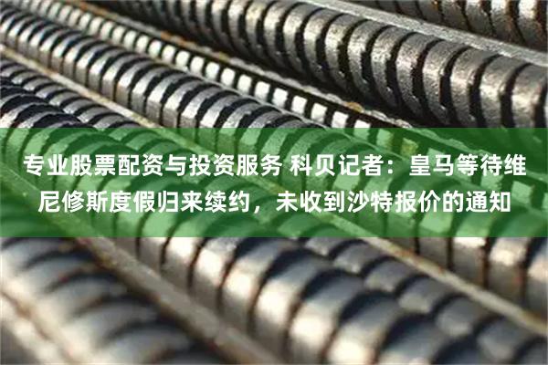 专业股票配资与投资服务 科贝记者：皇马等待维尼修斯度假归来续约，未收到沙特报价的通知