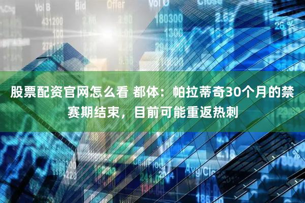 股票配资官网怎么看 都体：帕拉蒂奇30个月的禁赛期结束，目前可能重返热刺