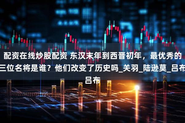配资在线炒股配资 东汉末年到西晋初年,最优秀的三位名将是谁?他们改变了历史吗_关羽_陆逊莫_吕布