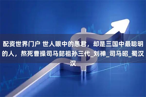 配资世界门户 世人眼中的愚君，却是三国中最聪明的人，熬死曹操司马懿祖孙三代_刘禅_司马昭_蜀汉