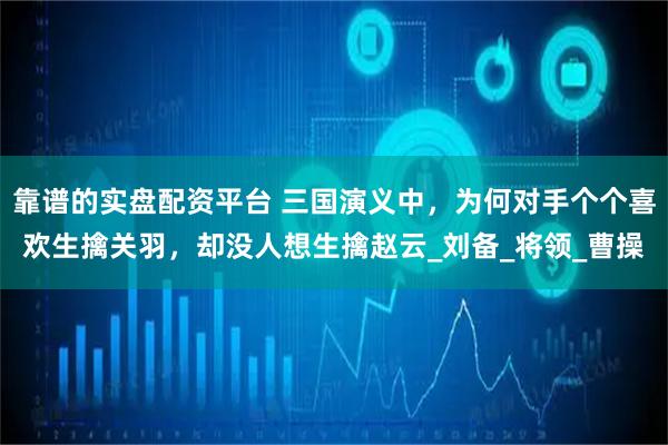 靠谱的实盘配资平台 三国演义中,为何对手个个喜欢生擒关羽,却没人想生擒赵云_刘备_将领_曹操