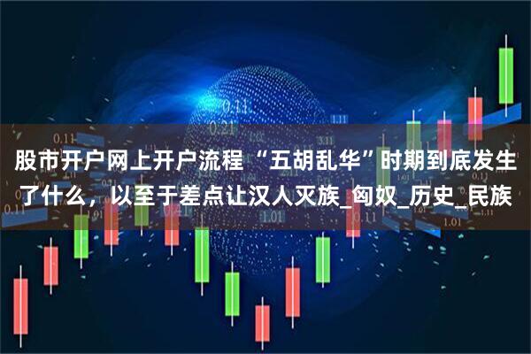 股市开户网上开户流程 “五胡乱华”时期到底发生了什么，以至于差点让汉人灭族_匈奴_历史_民族