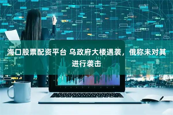 海口股票配资平台 乌政府大楼遇袭，俄称未对其进行袭击