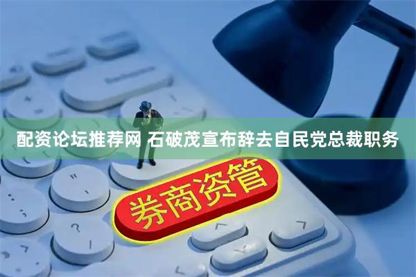 配资论坛推荐网 石破茂宣布辞去自民党总裁职务