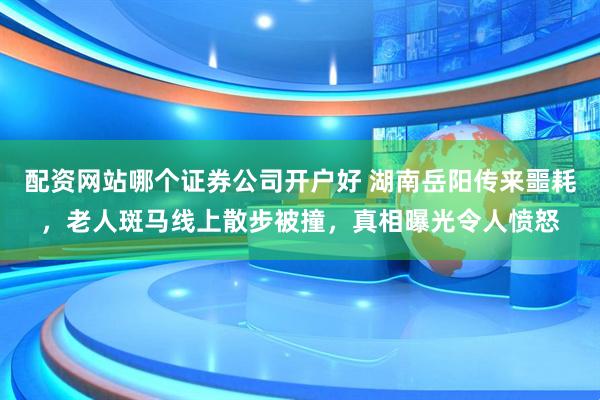 配资网站哪个证券公司开户好 湖南岳阳传来噩耗，老人斑马线上散步被撞，真相曝光令人愤怒