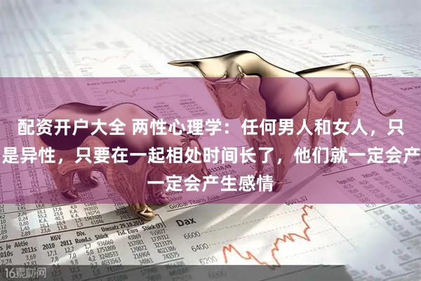 配资开户大全 两性心理学：任何男人和女人，只要他们是异性，只要在一起相处时间长了，他们就一定会产生感情